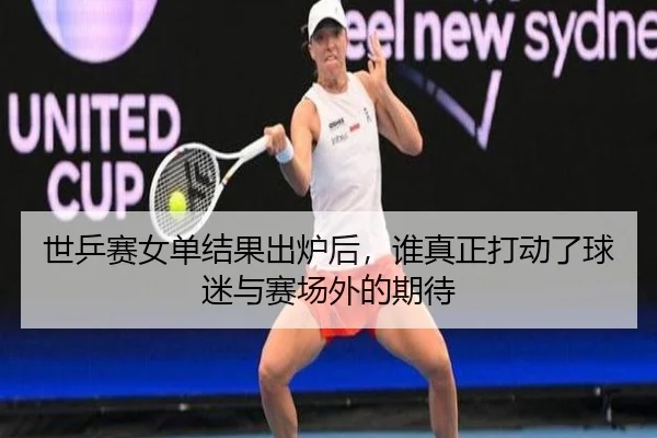 世乒赛女单结果出炉后，谁真正打动了球迷与赛场外的期待 - maiqiuwang